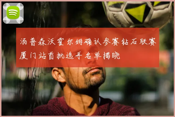 汤普森沃霍尔姆确认参赛钻石联赛厦门站首批选手名单揭晓