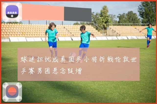 球迷担忧成真国乒小将折戟伦敦世乒赛男团悬念陡增